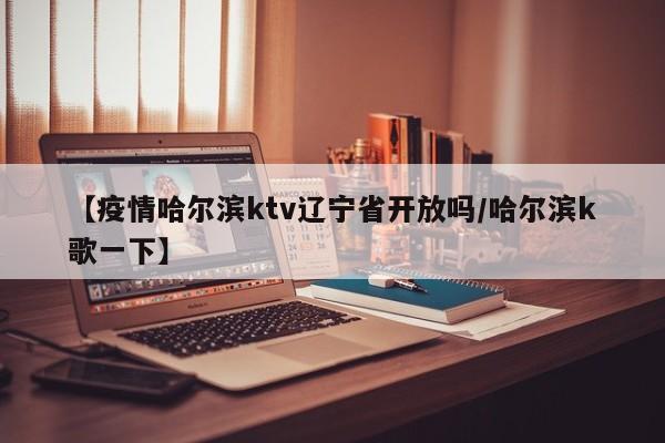 【疫情哈尔滨ktv辽宁省开放吗/哈尔滨k歌一下】
