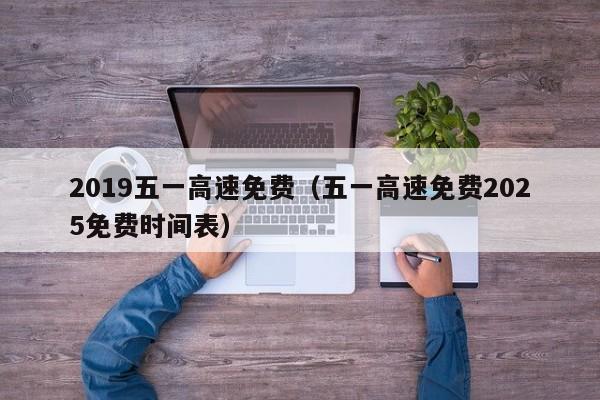 2019五一高速免费(五一高速免费2025免费时间表)