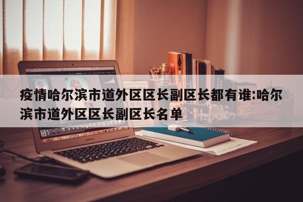 疫情哈尔滨市道外区区长副区长都有谁:哈尔滨市道外区区长副区长名单