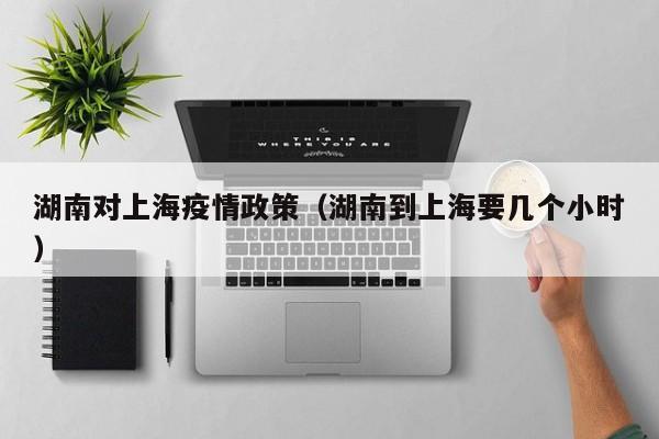 湖南对上海疫情政策(湖南到上海要几个小时)