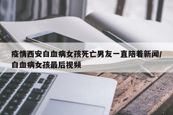 疫情西安白血病女孩死亡男友一直陪着新闻/白血病女孩最后视频