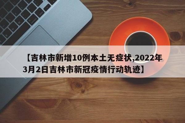 【吉林市新增10例本土无症状,2022年3月2日吉林市新冠疫情行动轨迹】