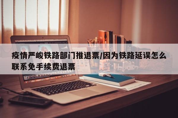 疫情严峻铁路部门推退票/因为铁路延误怎么联系免手续费退票