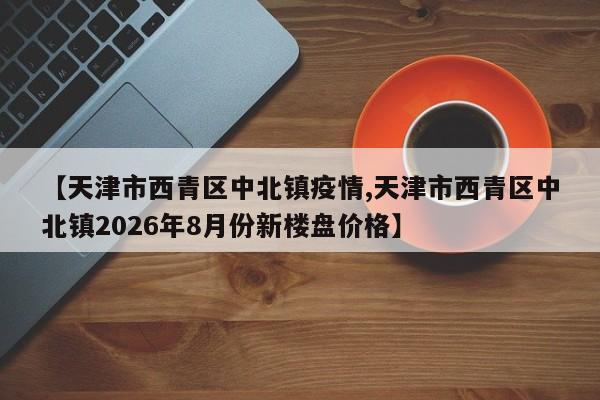 【天津市西青区中北镇疫情,天津市西青区中北镇2026年8月份新楼盘价格】