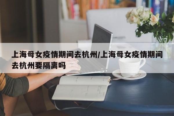 上海母女疫情期间去杭州/上海母女疫情期间去杭州要隔离吗