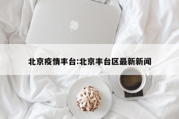 北京疫情丰台:北京丰台区最新新闻