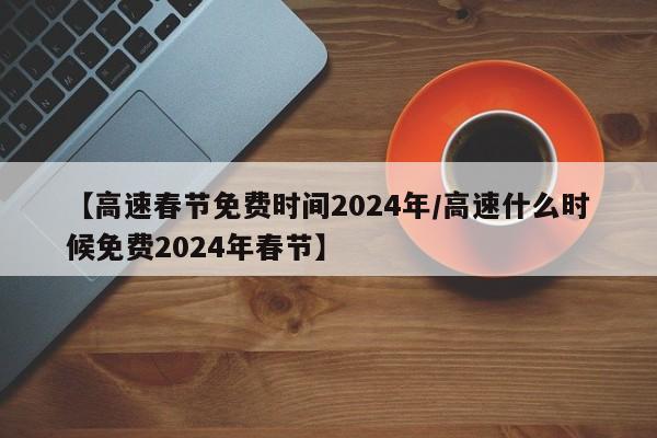 【高速春节免费时间2024年/高速什么时候免费2024年春节】