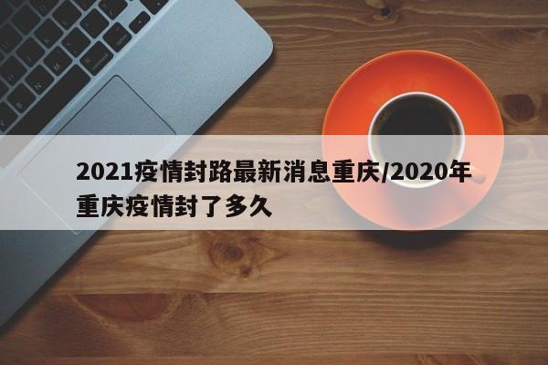 2021疫情封路最新消息重庆/2020年重庆疫情封了多久