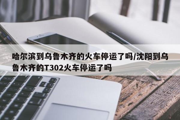 哈尔滨到乌鲁木齐的火车停运了吗/沈阳到乌鲁木齐的T302火车停运了吗