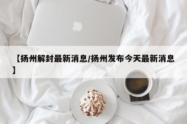 【扬州解封最新消息/扬州发布今天最新消息】