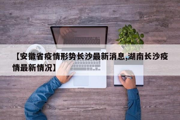 【安徽省疫情形势长沙最新消息,湖南长沙疫情最新情况】