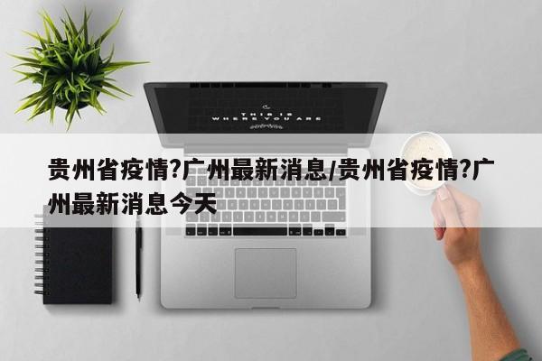 贵州省疫情?广州最新消息/贵州省疫情?广州最新消息今天