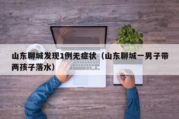 山东聊城发现1例无症状(山东聊城一男子带两孩子落水)