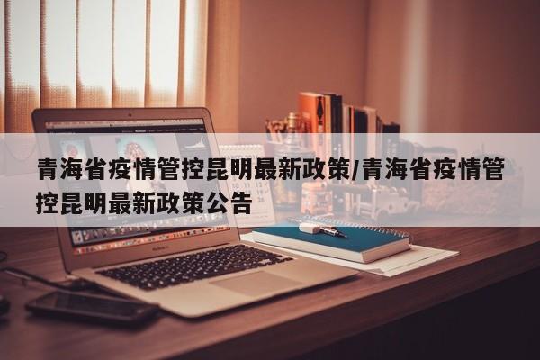 青海省疫情管控昆明最新政策/青海省疫情管控昆明最新政策公告
