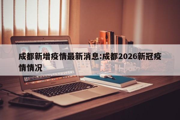 成都新增疫情最新消息:成都2026新冠疫情情况