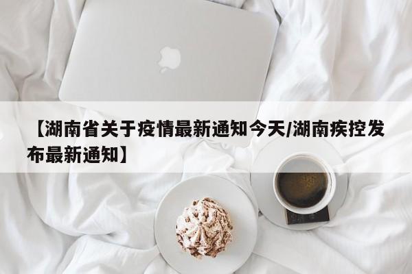 【湖南省关于疫情最新通知今天/湖南疾控发布最新通知】