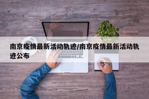 南京疫情最新活动轨迹/南京疫情最新活动轨迹公布