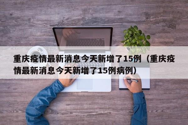 重庆疫情最新消息今天新增了15例(重庆疫情最新消息今天新增了15例病例)