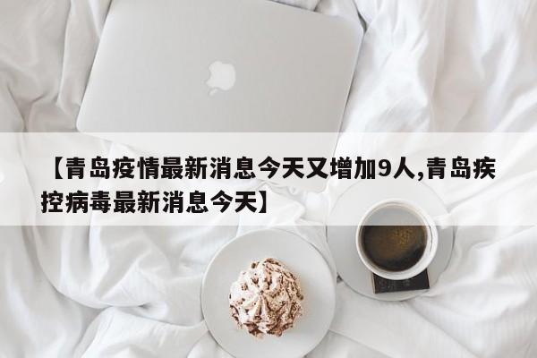 【青岛疫情最新消息今天又增加9人,青岛疾控病毒最新消息今天】
