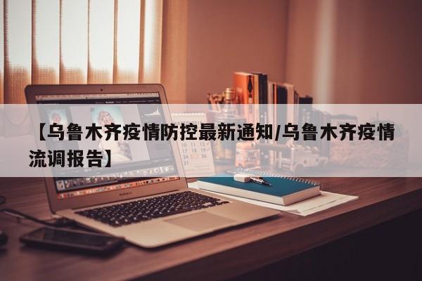 【乌鲁木齐疫情防控最新通知/乌鲁木齐疫情流调报告】