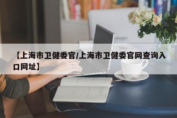 【上海市卫健委官/上海市卫健委官网查询入口网址】