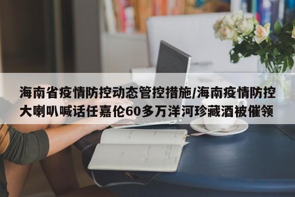 海南省疫情防控动态管控措施/海南疫情防控大喇叭喊话任嘉伦60多万洋河珍藏酒被催领