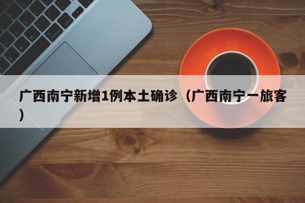 广西南宁新增1例本土确诊(广西南宁一旅客)