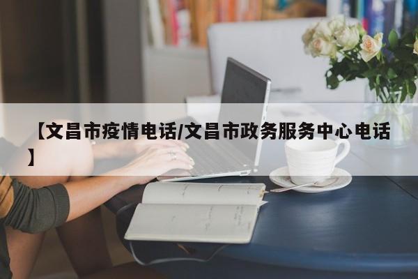 【文昌市疫情电话/文昌市政务服务中心电话】