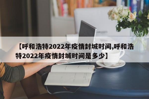 【呼和浩特2022年疫情封城时间,呼和浩特2022年疫情封城时间是多少】