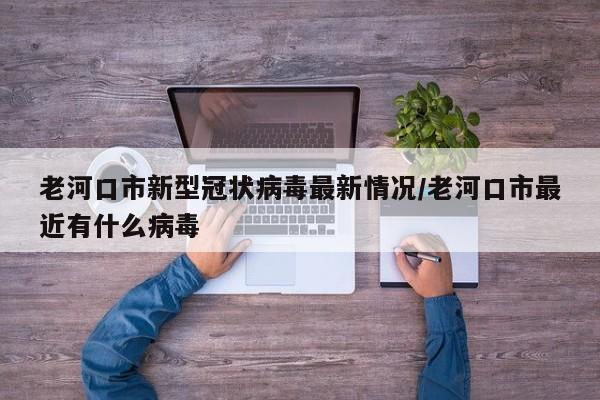 老河口市新型冠状病毒最新情况/老河口市最近有什么病毒