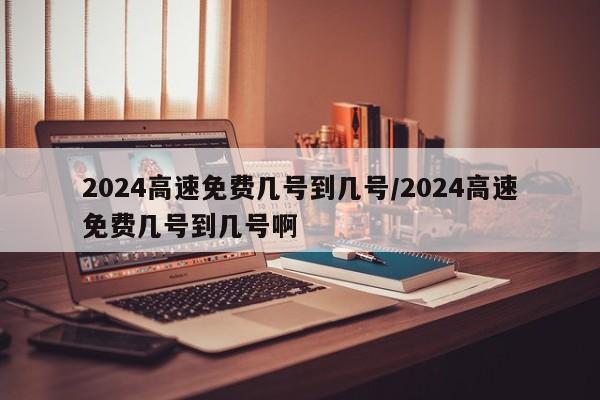 2024高速免费几号到几号/2024高速免费几号到几号啊