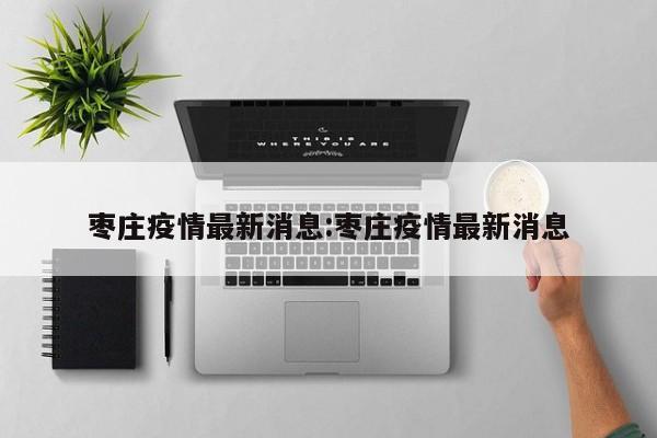枣庄疫情最新消息:枣庄疫情最新消息