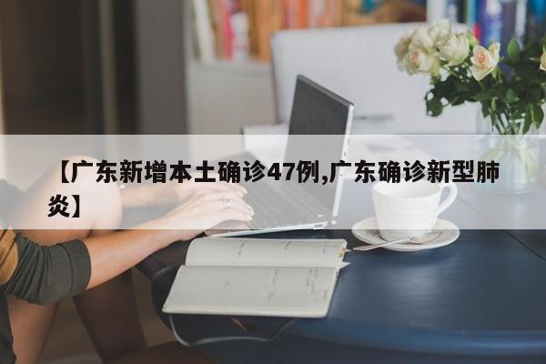【广东新增本土确诊47例,广东确诊新型肺炎】
