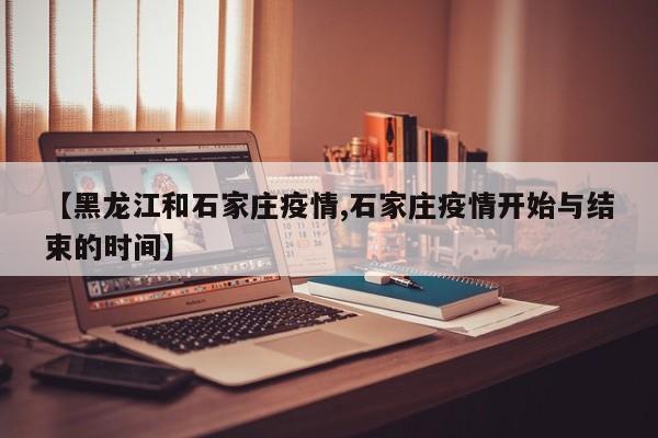 【黑龙江和石家庄疫情,石家庄疫情开始与结束的时间】