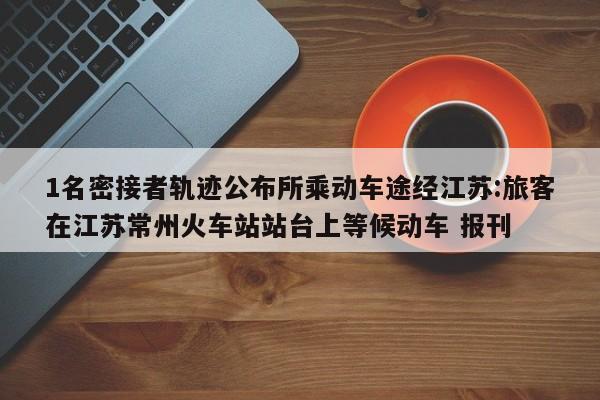 1名密接者轨迹公布所乘动车途经江苏:旅客在江苏常州火车站站台上等候动车 报刊