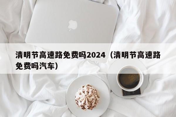 清明节高速路免费吗2024(清明节高速路免费吗汽车)