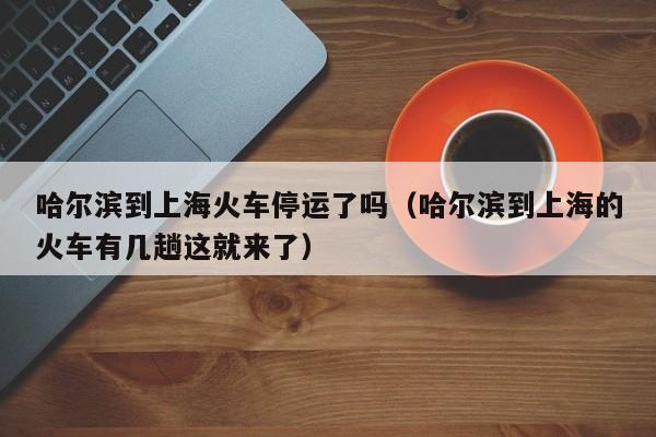 哈尔滨到上海火车停运了吗(哈尔滨到上海的火车有几趟这就来了)