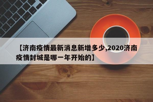 【济南疫情最新消息新增多少,2020济南疫情封城是哪一年开始的】