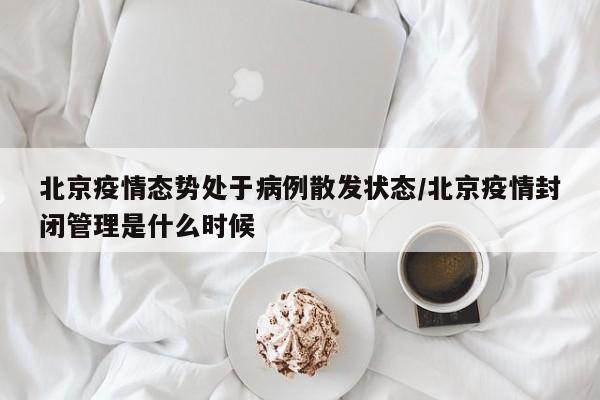 北京疫情态势处于病例散发状态/北京疫情封闭管理是什么时候
