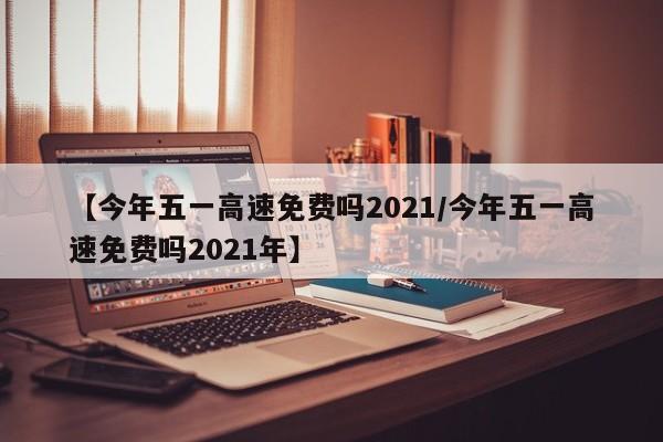 【今年五一高速免费吗2021/今年五一高速免费吗2021年】