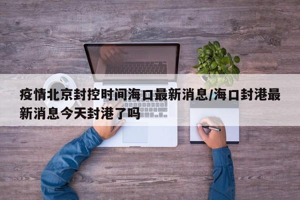 疫情北京封控时间海口最新消息/海口封港最新消息今天封港了吗