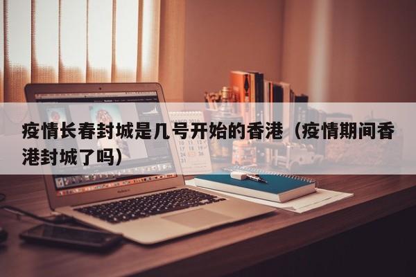 疫情长春封城是几号开始的香港(疫情期间香港封城了吗)