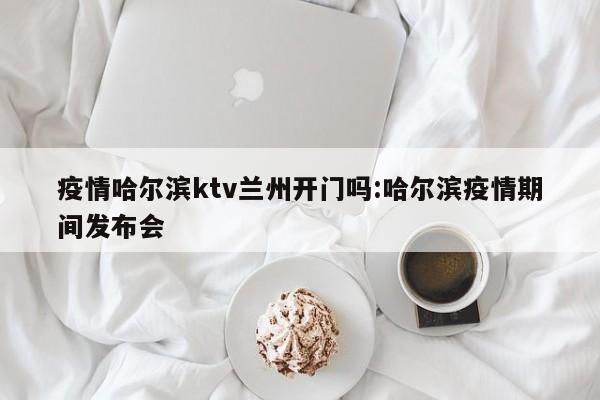疫情哈尔滨ktv兰州开门吗:哈尔滨疫情期间发布会