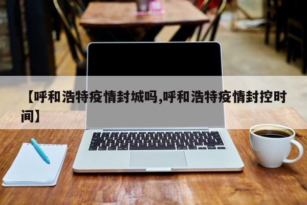 【呼和浩特疫情封城吗,呼和浩特疫情封控时间】