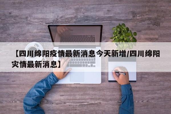 【四川绵阳疫情最新消息今天新增/四川绵阳灾情最新消息】