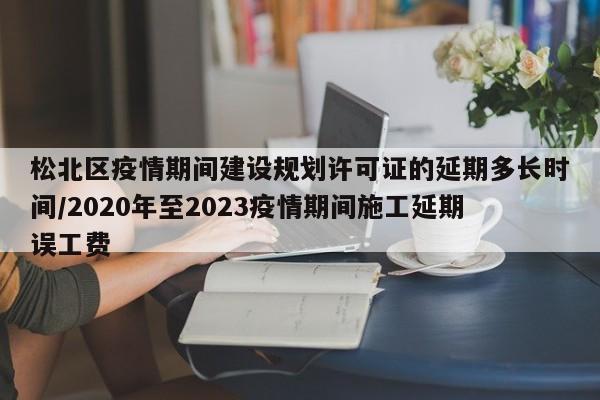 松北区疫情期间建设规划许可证的延期多长时间/2020年至2023疫情期间施工延期误工费