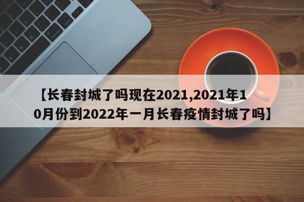 【长春封城了吗现在2021,2021年10月份到2022年一月长春疫情封城了吗】
