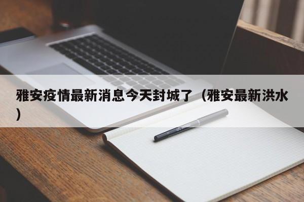 雅安疫情最新消息今天封城了(雅安最新洪水)