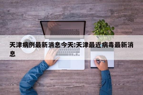 天津病例最新消息今天:天津最近病毒最新消息