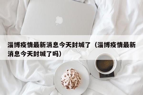 淄博疫情最新消息今天封城了(淄博疫情最新消息今天封城了吗)